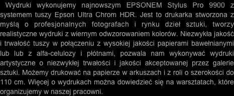  Wydruki wykonujemy najnowszym EPSONEM Stylus Pro 9900 z systemem tuszy Epson Ultra Chrom HDR. Jest to drukarka stworzona z myślą o profesjonalnych fotografach i rynku dzieł sztuki, tworzy realistyczne wydruki z wiernym odwzorowaniem kolorów. Niezwykła jakość i trwałość tuszy w połączeniu z wysokiej jakości papierami bawełnianymi lub lub z alfa-celulozy i płótnami, pozwala nam wykonywać wydruki artystyczne o niezwykłej trwałości i jakości akceptowanej przez galerie sztuki. Możemy drukować na papierze w arkuszach i z roli o szerokości do 110 cm. Więcej o wydrukach można dowiedzieć się na warsztatach, które organizujemy w naszej pracowni.